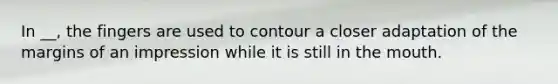 In __, the fingers are used to contour a closer adaptation of the margins of an impression while it is still in the mouth.