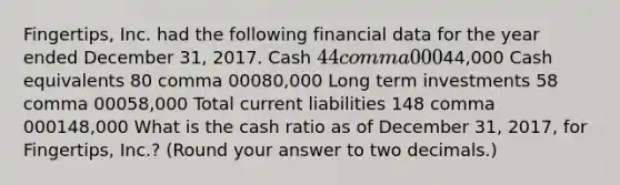 ​Fingertips, Inc. had the following financial data for the year ended December​ 31, 2017. Cash 44 comma 00044,000 Cash equivalents 80 comma 00080,000 Long term investments 58 comma 00058,000 Total current liabilities 148 comma 000148,000 What is the cash ratio as of December​ 31, 2017, for​ Fingertips, Inc.?​ (Round your answer to two​ decimals.)