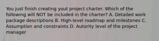 You just finish creating yout project charter. Which of the following will NOT be included in the charter? A. Detailed work package descriptions B. High-level roadmap and milestones C. Assumption and constraints D. Autority level of the project manager