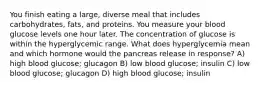 You finish eating a large, diverse meal that includes carbohydrates, fats, and proteins. You measure your blood glucose levels one hour later. The concentration of glucose is within the hyperglycemic range. What does hyperglycemia mean and which hormone would the pancreas release in response? A) high blood glucose; glucagon B) low blood glucose; insulin C) low blood glucose; glucagon D) high blood glucose; insulin