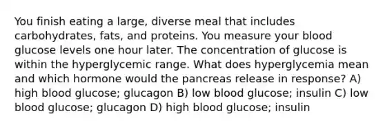 You finish eating a large, diverse meal that includes carbohydrates, fats, and proteins. You measure your blood glucose levels one hour later. The concentration of glucose is within the hyperglycemic range. What does hyperglycemia mean and which hormone would the pancreas release in response? A) high blood glucose; glucagon B) low blood glucose; insulin C) low blood glucose; glucagon D) high blood glucose; insulin