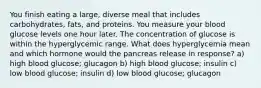 You finish eating a large, diverse meal that includes carbohydrates, fats, and proteins. You measure your blood glucose levels one hour later. The concentration of glucose is within the hyperglycemic range. What does hyperglycemia mean and which hormone would the pancreas release in response? a) high blood glucose; glucagon b) high blood glucose; insulin c) low blood glucose; insulin d) low blood glucose; glucagon