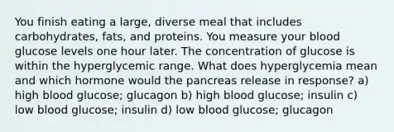 You finish eating a large, diverse meal that includes carbohydrates, fats, and proteins. You measure your blood glucose levels one hour later. The concentration of glucose is within the hyperglycemic range. What does hyperglycemia mean and which hormone would the pancreas release in response? a) high blood glucose; glucagon b) high blood glucose; insulin c) low blood glucose; insulin d) low blood glucose; glucagon