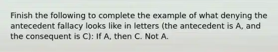 Finish the following to complete the example of what denying the antecedent fallacy looks like in letters (the antecedent is A, and the consequent is C): If A, then C. Not A.