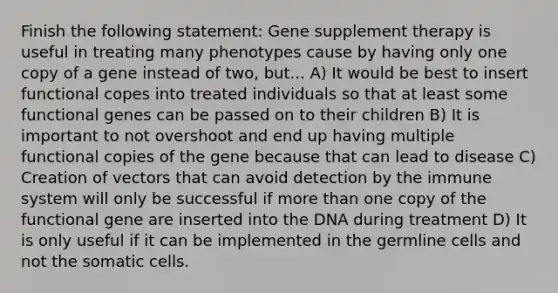 Finish the following statement: Gene supplement therapy is useful in treating many phenotypes cause by having only one copy of a gene instead of two, but... A) It would be best to insert functional copes into treated individuals so that at least some functional genes can be passed on to their children B) It is important to not overshoot and end up having multiple functional copies of the gene because that can lead to disease C) Creation of vectors that can avoid detection by the immune system will only be successful if more than one copy of the functional gene are inserted into the DNA during treatment D) It is only useful if it can be implemented in the germline cells and not the somatic cells.