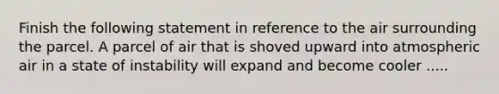 Finish the following statement in reference to the air surrounding the parcel. A parcel of air that is shoved upward into atmospheric air in a state of instability will expand and become cooler .....