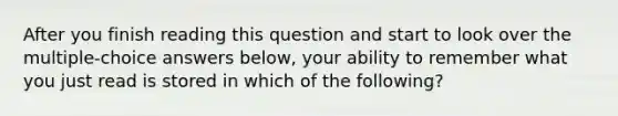 After you finish reading this question and start to look over the multiple-choice answers below, your ability to remember what you just read is stored in which of the following?