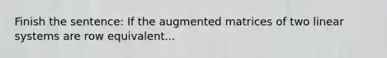 Finish the sentence: If the augmented matrices of two linear systems are row equivalent...