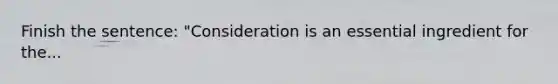 Finish the sentence: "Consideration is an essential ingredient for the...