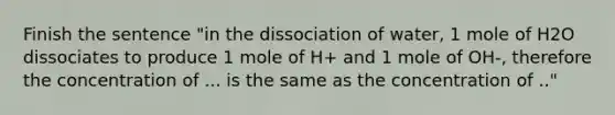 Finish the sentence "in the dissociation of water, 1 mole of H2O dissociates to produce 1 mole of H+ and 1 mole of OH-, therefore the concentration of ... is the same as the concentration of .."