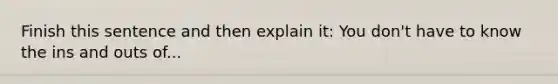 Finish this sentence and then explain it: You don't have to know the ins and outs of...
