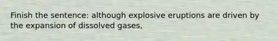 Finish the sentence: although explosive eruptions are driven by the expansion of dissolved gases,