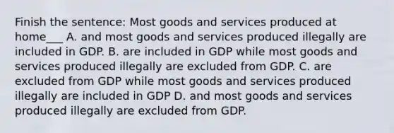 Finish the sentence: Most goods and services produced at home___ A. and most goods and services produced illegally are included in GDP. B. are included in GDP while most goods and services produced illegally are excluded from GDP. C. are excluded from GDP while most goods and services produced illegally are included in GDP D. and most goods and services produced illegally are excluded from GDP.