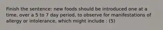 Finish the sentence: new foods should be introduced one at a time, over a 5 to 7 day period, to observe for manifestations of allergy or intolerance, which might include : (5)