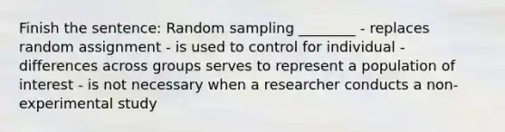 Finish the sentence: Random sampling ________ - replaces random assignment - is used to control for individual - differences across groups serves to represent a population of interest - is not necessary when a researcher conducts a non-experimental study