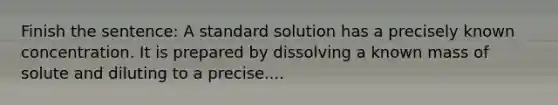 Finish the sentence: A standard solution has a precisely known concentration. It is prepared by dissolving a known mass of solute and diluting to a precise....