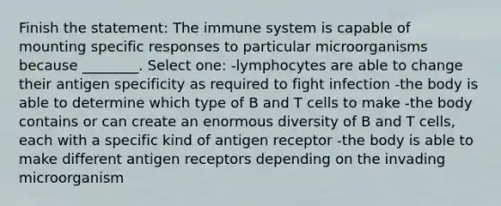 Finish the statement: The immune system is capable of mounting specific responses to particular microorganisms because ________. Select one: -lymphocytes are able to change their antigen specificity as required to fight infection -the body is able to determine which type of B and T cells to make -the body contains or can create an enormous diversity of B and T cells, each with a specific kind of antigen receptor -the body is able to make different antigen receptors depending on the invading microorganism