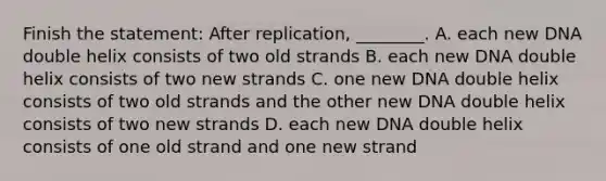 Finish the statement: After replication, ________. A. each new DNA double helix consists of two old strands B. each new DNA double helix consists of two new strands C. one new DNA double helix consists of two old strands and the other new DNA double helix consists of two new strands D. each new DNA double helix consists of one old strand and one new strand