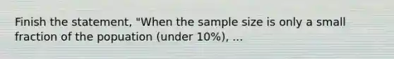 Finish the statement, "When the sample size is only a small fraction of the popuation (under 10%), ...