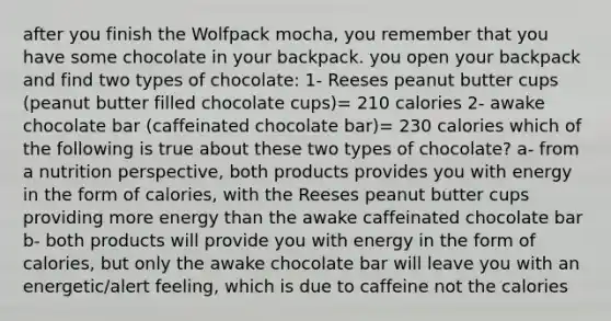 after you finish the Wolfpack mocha, you remember that you have some chocolate in your backpack. you open your backpack and find two types of chocolate: 1- Reeses peanut butter cups (peanut butter filled chocolate cups)= 210 calories 2- awake chocolate bar (caffeinated chocolate bar)= 230 calories which of the following is true about these two types of chocolate? a- from a nutrition perspective, both products provides you with energy in the form of calories, with the Reeses peanut butter cups providing more energy than the awake caffeinated chocolate bar b- both products will provide you with energy in the form of calories, but only the awake chocolate bar will leave you with an energetic/alert feeling, which is due to caffeine not the calories