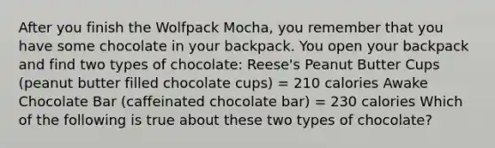 After you finish the Wolfpack Mocha, you remember that you have some chocolate in your backpack. You open your backpack and find two types of chocolate: Reese's Peanut Butter Cups (peanut butter filled chocolate cups) = 210 calories Awake Chocolate Bar (caffeinated chocolate bar) = 230 calories Which of the following is true about these two types of chocolate?