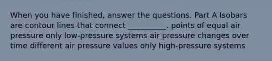 When you have finished, answer the questions. Part A Isobars are contour lines that connect __________. points of equal air pressure only low-pressure systems air pressure changes over time different air pressure values only high-pressure systems