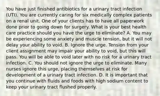 You have just finished antibiotics for a urinary tract infection​ (UTI). You are currently caring for six medically complex patients on a renal unit. One of your clients has to have all paperwork done prior to going down for surgery. What is your best health care practice should you have the urge to​ eliminate? A. You may be experiencing some anxiety and muscle​ tension, but it will not delay your ability to void. B. Ignore the urge. Tension from your client assignment may impair your ability to​ void, but this will pass. You will be able to void later with no risk for a urinary tract infection. C. You should not ignore the urge to eliminate. Many nurses ignore this​ urge, placing themselves at risk for development of a urinary tract infection. D. It is important that you continue with fluids and foods with high sodium content to keep your urinary tract flushed properly.