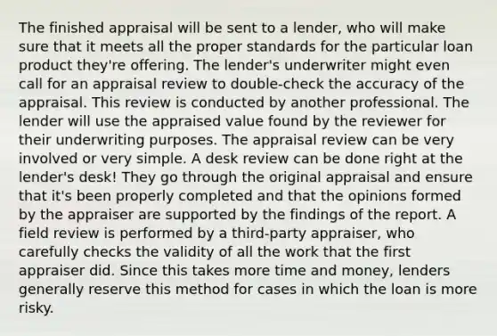 The finished appraisal will be sent to a lender, who will make sure that it meets all the proper standards for the particular loan product they're offering. The lender's underwriter might even call for an appraisal review to double-check the accuracy of the appraisal. This review is conducted by another professional. The lender will use the appraised value found by the reviewer for their underwriting purposes. The appraisal review can be very involved or very simple. A desk review can be done right at the lender's desk! They go through the original appraisal and ensure that it's been properly completed and that the opinions formed by the appraiser are supported by the findings of the report. A field review is performed by a third-party appraiser, who carefully checks the validity of all the work that the first appraiser did. Since this takes more time and money, lenders generally reserve this method for cases in which the loan is more risky.