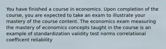 You have finished a course in economics. Upon completion of the course, you are expected to take an exam to illustrate your mastery of the course content. The economics exam measuring the mastery of economics concepts taught in the course is an example of standardization validity test norms correlational coefficent reliability