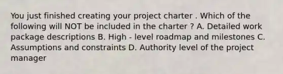 You just finished creating your project charter . Which of the following will NOT be included in the charter ? A. Detailed work package descriptions B. High - level roadmap and milestones C. Assumptions and constraints D. Authority level of the project manager