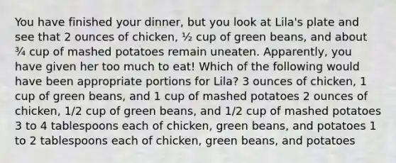 You have finished your dinner, but you look at Lila's plate and see that 2 ounces of chicken, ½ cup of green beans, and about ¾ cup of mashed potatoes remain uneaten. Apparently, you have given her too much to eat! Which of the following would have been appropriate portions for Lila? 3 ounces of chicken, 1 cup of green beans, and 1 cup of mashed potatoes 2 ounces of chicken, 1/2 cup of green beans, and 1/2 cup of mashed potatoes 3 to 4 tablespoons each of chicken, green beans, and potatoes 1 to 2 tablespoons each of chicken, green beans, and potatoes