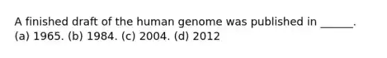 A finished draft of the human genome was published in ______. (a) 1965. (b) 1984. (c) 2004. (d) 2012