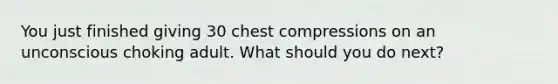 You just finished giving 30 chest compressions on an unconscious choking adult. What should you do next?