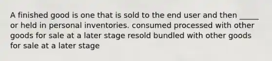 A finished good is one that is sold to the end user and then _____ or held in personal inventories. consumed processed with other goods for sale at a later stage resold bundled with other goods for sale at a later stage