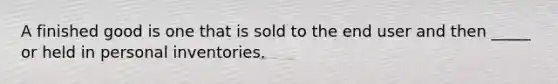 A finished good is one that is sold to the end user and then _____ or held in personal inventories.