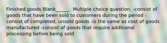 Finished goods Blank______. Multiple choice question. -consist of goods that have been sold to customers during the period -consist of completed, unsold goods -is the same as cost of goods manufactured -consist of goods that require additional processing before being sold