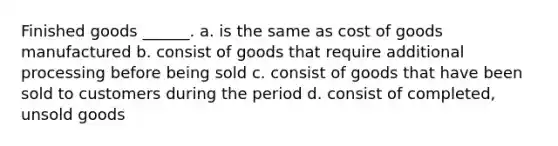 Finished goods ______. a. is the same as cost of goods manufactured b. consist of goods that require additional processing before being sold c. consist of goods that have been sold to customers during the period d. consist of completed, unsold goods