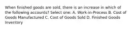 When finished goods are sold, there is an increase in which of the following accounts? Select one: A. Work-in-Process B. Cost of Goods Manufactured C. Cost of Goods Sold D. Finished Goods Inventory