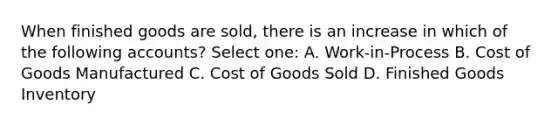 When finished goods are sold, there is an increase in which of the following accounts? Select one: A. Work-in-Process B. Cost of Goods Manufactured C. Cost of Goods Sold D. Finished Goods Inventory