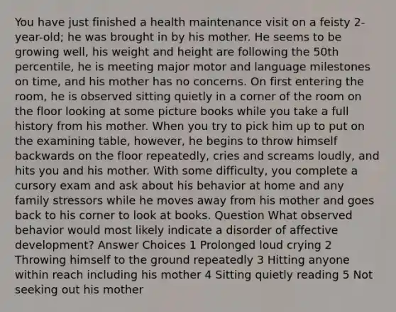 You have just finished a health maintenance visit on a feisty 2-year-old; he was brought in by his mother. He seems to be growing well, his weight and height are following the 50th percentile, he is meeting major motor and language milestones on time, and his mother has no concerns. On first entering the room, he is observed sitting quietly in a corner of the room on the floor looking at some picture books while you take a full history from his mother. When you try to pick him up to put on the examining table, however, he begins to throw himself backwards on the floor repeatedly, cries and screams loudly, and hits you and his mother. With some difficulty, you complete a cursory exam and ask about his behavior at home and any family stressors while he moves away from his mother and goes back to his corner to look at books. Question What observed behavior would most likely indicate a disorder of affective development? Answer Choices 1 Prolonged loud crying 2 Throwing himself to the ground repeatedly 3 Hitting anyone within reach including his mother 4 Sitting quietly reading 5 Not seeking out his mother