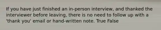 If you have just finished an in-person interview, and thanked the interviewer before leaving, there is no need to follow up with a 'thank you' email or hand-written note. True False