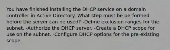 You have finished installing the DHCP service on a domain controller in Active Directory. What step must be performed before the server can be used? -Define exclusion ranges for the subnet. -Authorize the DHCP server. -Create a DHCP scope for use on the subnet. -Configure DHCP options for the pre-existing scope.