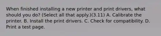 When finished installing a new printer and print drivers, what should you do? (Select all that apply.)(3.11) A. Calibrate the printer. B. Install the print drivers. C. Check for compatibility. D. Print a test page.