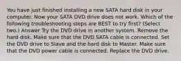 You have just finished installing a new SATA hard disk in your computer. Now your SATA DVD drive does not work. Which of the following troubleshooting steps are BEST to try first? (Select two.) Answer Try the DVD drive in another system. Remove the hard disk. Make sure that the DVD SATA cable is connected. Set the DVD drive to Slave and the hard disk to Master. Make sure that the DVD power cable is connected. Replace the DVD drive.