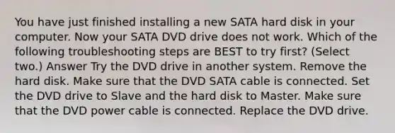 You have just finished installing a new SATA hard disk in your computer. Now your SATA DVD drive does not work. Which of the following troubleshooting steps are BEST to try first? (Select two.) Answer Try the DVD drive in another system. Remove the hard disk. Make sure that the DVD SATA cable is connected. Set the DVD drive to Slave and the hard disk to Master. Make sure that the DVD power cable is connected. Replace the DVD drive.