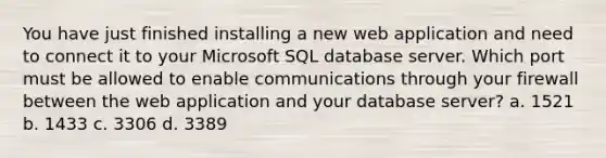 You have just finished installing a new web application and need to connect it to your Microsoft SQL database server. Which port must be allowed to enable communications through your firewall between the web application and your database server? a. 1521 b. 1433 c. 3306 d. 3389