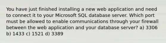 You have just finished installing a new web application and need to connect it to your Microsoft SQL database server. Which port must be allowed to enable communications through your firewall between the web application and your database server? a) 3306 b) 1433 c) 1521 d) 3389