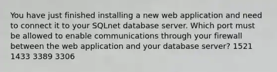 You have just finished installing a new web application and need to connect it to your SQLnet database server. Which port must be allowed to enable communications through your firewall between the web application and your database server? 1521 1433 3389 3306