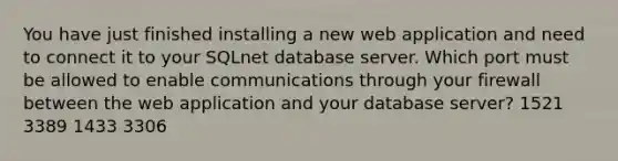 You have just finished installing a new web application and need to connect it to your SQLnet database server. Which port must be allowed to enable communications through your firewall between the web application and your database server? 1521 3389 1433 3306