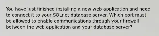 You have just finished installing a new web application and need to connect it to your SQLnet database server. Which port must be allowed to enable communications through your firewall between the web application and your database server?